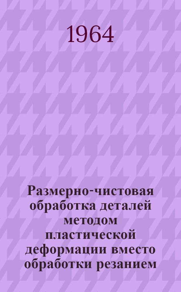 Размерно-чистовая обработка деталей методом пластической деформации вместо обработки резанием : Библиогр. указатель : Отечеств. и иностр. литература 1962-1963 гг