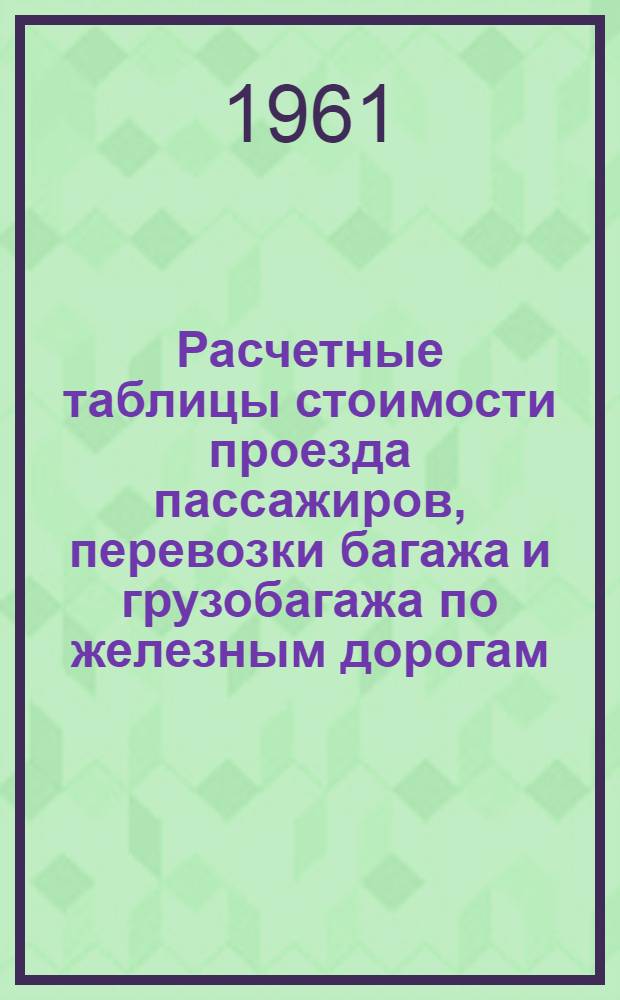 Расчетные таблицы стоимости проезда пассажиров, перевозки багажа и грузобагажа по железным дорогам : Вводятся с 1/I 1961 г