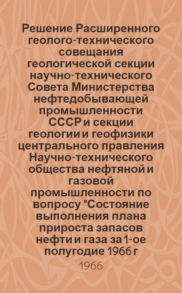 Решение Расширенного геолого-технического совещания геологической секции научно-технического Совета Министерства нефтедобывающей промышленности СССР и секции геологии и геофизики центрального правления Научно-технического общества нефтяной и газовой промышленности по вопросу "Состояние выполнения плана прироста запасов нефти и газа за 1-ое полугодие 1966 г., мероприятия по обеспечению годового плана, основные направления геологоразведочных работ на 1967 г. и пятилетку по Министерству нефтедобывающей промышленности СССР", состоявшегося 16-22 августа 1966 г. в г. Краснодаре