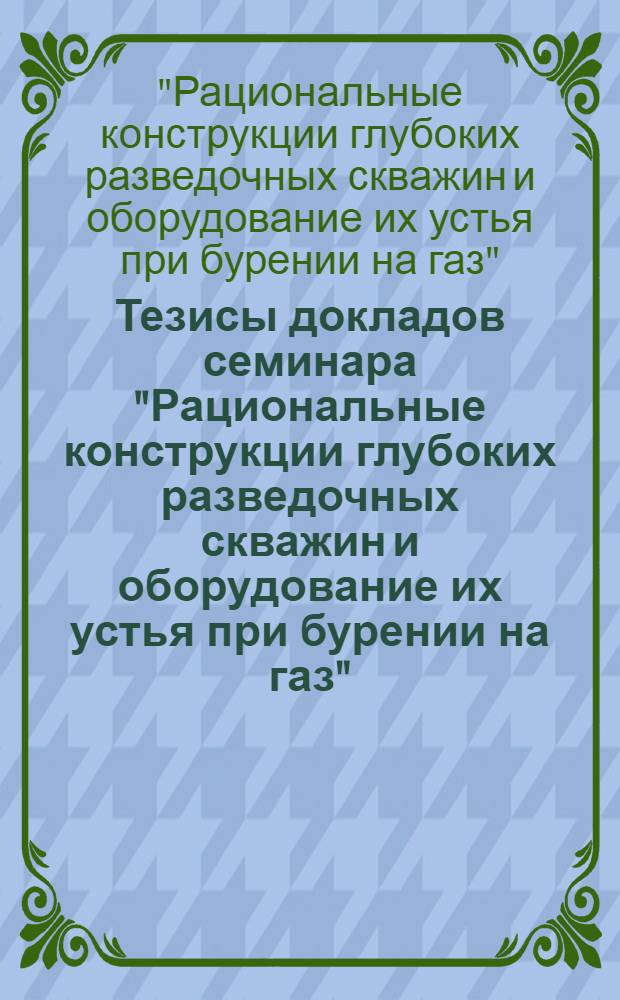 Тезисы докладов семинара "Рациональные конструкции глубоких разведочных скважин и оборудование их устья при бурении на газ"