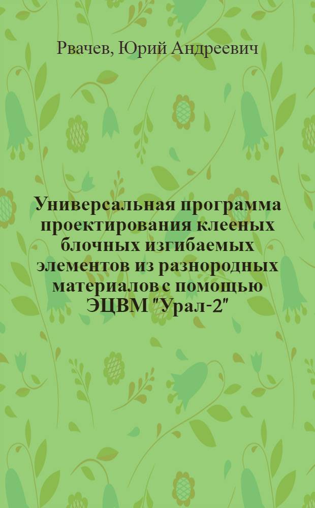 Универсальная программа проектирования клееных блочных изгибаемых элементов из разнородных материалов с помощью ЭЦВМ "Урал-2" : (Инструкция по использованию программы)