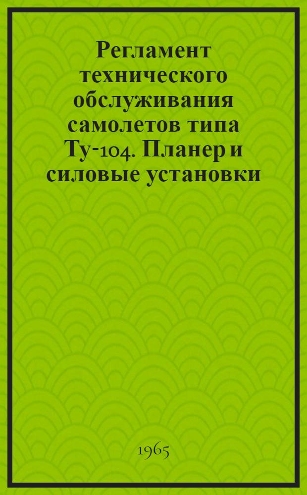 Регламент технического обслуживания самолетов типа Ту-104. Планер и силовые установки : Утв. 29/IV 1965 г