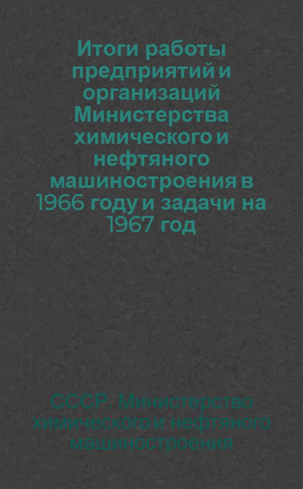 Итоги работы предприятий и организаций Министерства химического и нефтяного машиностроения в 1966 году и задачи на 1967 год : Материалы собрания актива работников предприятий и организаций М-ва 13 февр. 1967 г., Москва