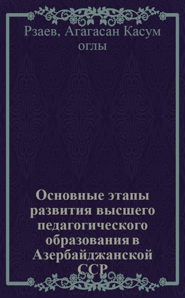 Основные этапы развития высшего педагогического образования в Азербайджанской ССР : Автореферат дис. на соискание учен. степени д-ра пед. наук