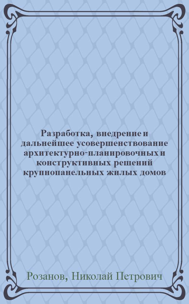 Разработка, внедрение и дальнейшее усовершенствование архитектурно-планировочных и конструктивных решений крупнопанельных жилых домов : Доклад на соискание учен. степени кандидата архитектуры по совокупности выполн. и опублик. работ и изобретений