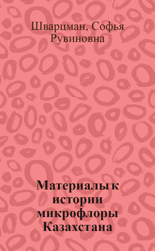 Материалы к истории микрофлоры Казахстана : (Доп. к II тому "Флоры споровых растений Казахстана. Головневые грибы". С.Р. Шварцман, 1960)