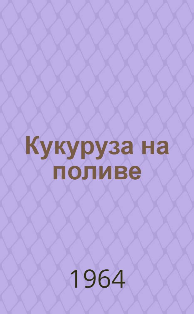 Кукуруза на поливе : Опыт механизаторов, представленных в павильоне "Кукуруза" в 1964 г