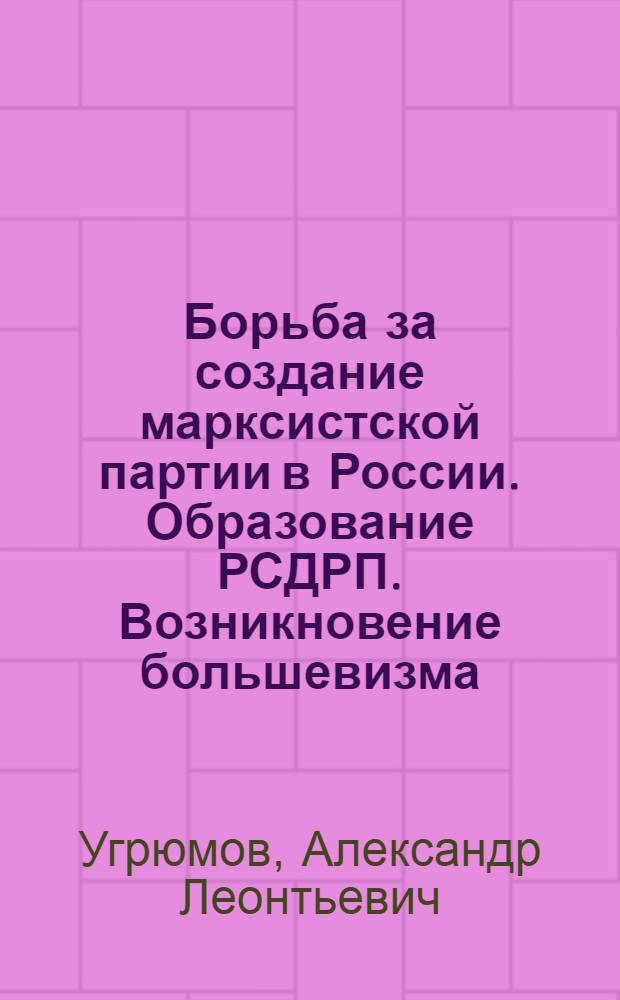 Борьба за создание марксистской партии в России. Образование РСДРП. Возникновение большевизма. (1894-1904 гг.) : Материалы к лекциям по курсу "История КПСС"