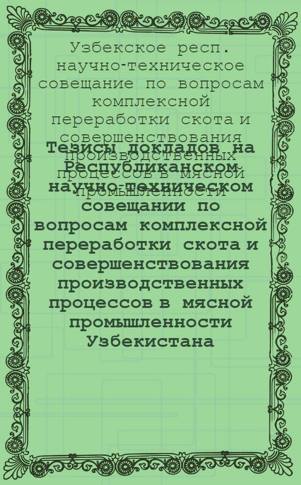 Тезисы докладов на Республиканском научно-техническом совещании по вопросам комплексной переработки скота и совершенствования производственных процессов в мясной промышленности Узбекистана