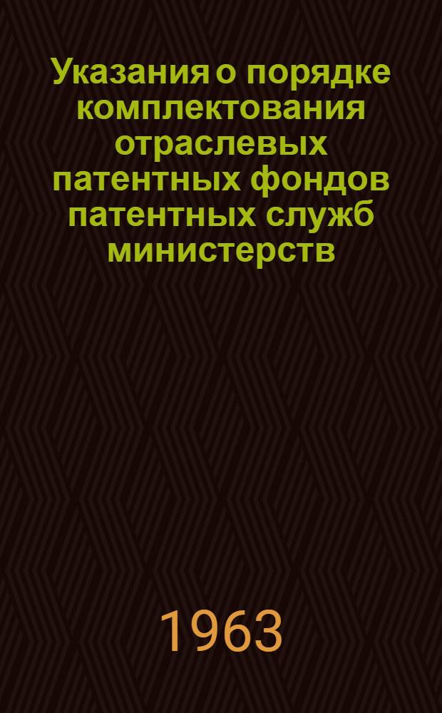 Указания о порядке комплектования отраслевых патентных фондов патентных служб министерств, ведомств, предприятий и организаций ОИ-1-63 : Утв. 11/VI 1963 г. : Вводятся в действие с 1 авг. 1963 г