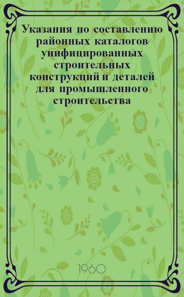 Указания по составлению районных каталогов унифицированных строительных конструкций и деталей для промышленного строительства : Утв. 29/II 1960 г
