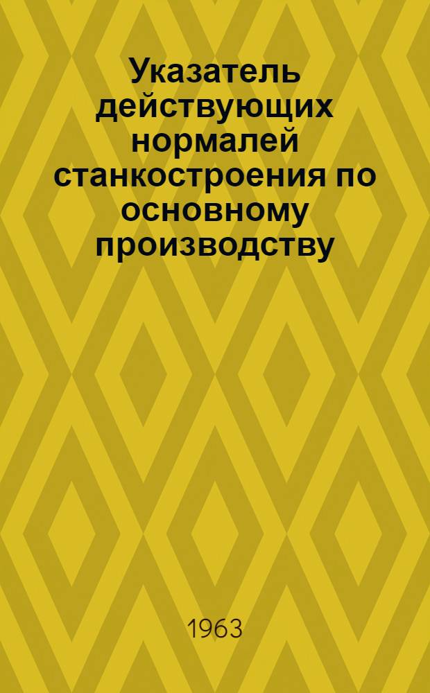 Указатель действующих нормалей станкостроения по основному производству : По состоянию на 1-е ноября 1963 г. : Общетехн. нормы, нормали, руководящие материалы и инструкции