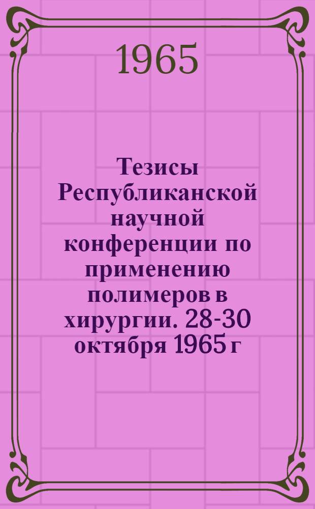 Тезисы Республиканской научной конференции по применению полимеров в хирургии. 28-30 октября 1965 г.