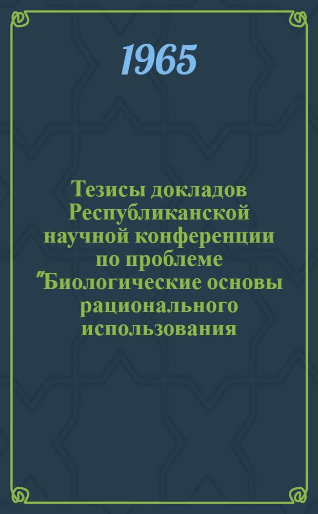 Тезисы докладов Республиканской научной конференции по проблеме "Биологические основы рационального использования, преобразования и охраны растительного и животного мира". 27-30 октября 1965 г.