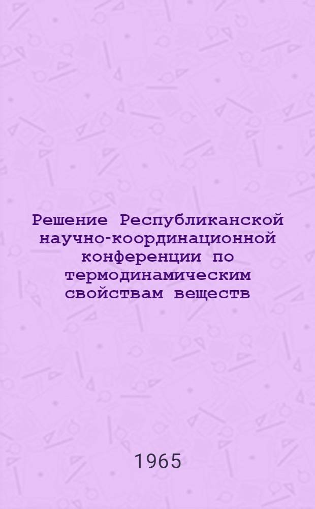 Решение Республиканской научно-координационной конференции по термодинамическим свойствам веществ. 31 мая - 3 июня 1965 г.