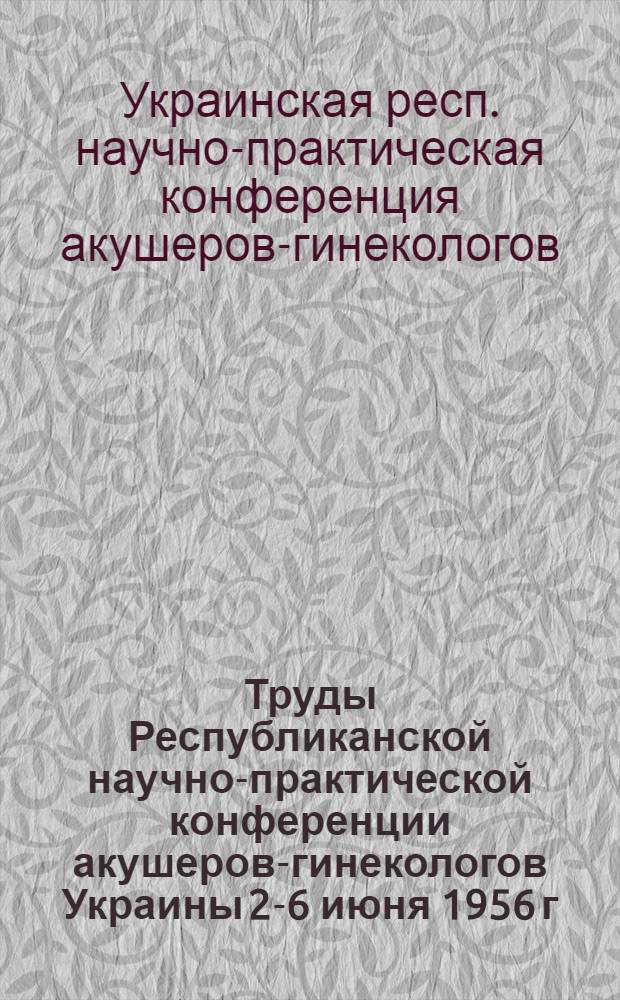 Труды Республиканской научно-практической конференции акушеров-гинекологов Украины 2-6 июня 1956 г.