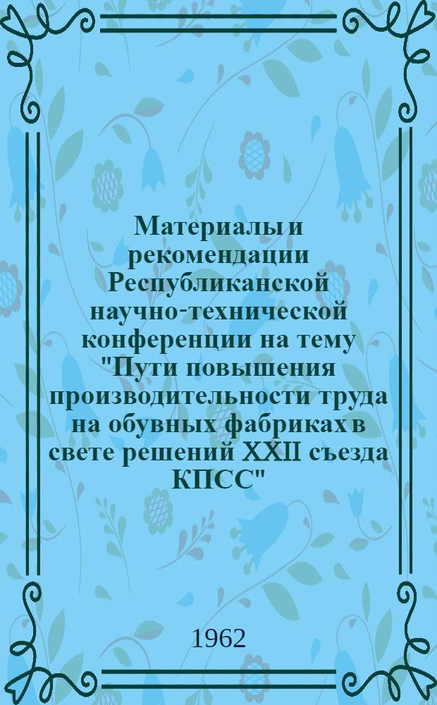 Материалы и рекомендации Республиканской научно-технической конференции на тему "Пути повышения производительности труда на обувных фабриках в свете решений XXII съезда КПСС". 22-24 ноября 1961 г.