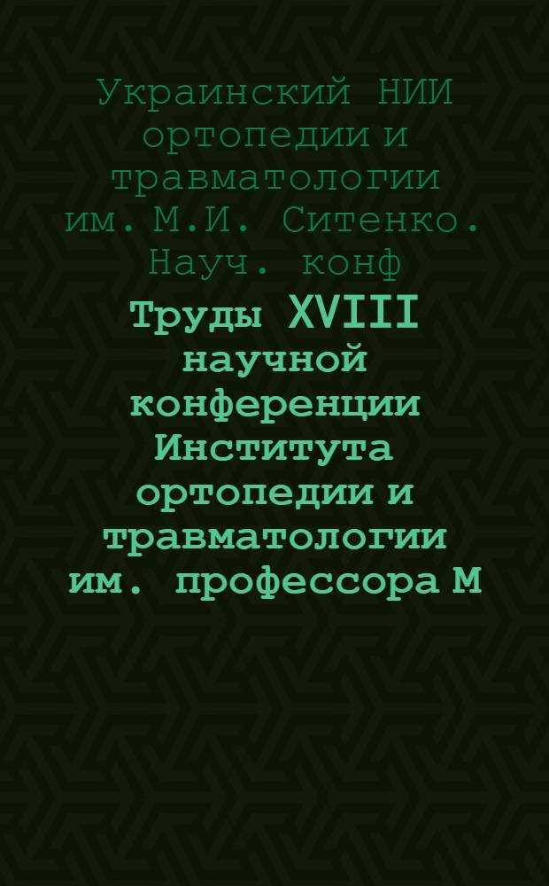 Труды XVIII научной конференции Института ортопедии и травматологии им. профессора М.И. Ситенко и его научно-опорных пунктов совместно с Харьковским научным обществом ортопедов-травматологов. 28-31 марта 1961 г. : Посвящ. 75-летию со дня рождения чл.-кор. АН УССР проф. М.И. Ситенко