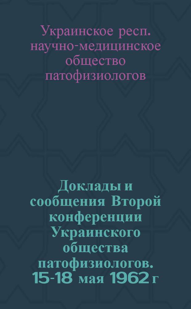Доклады и сообщения Второй конференции Украинского общества патофизиологов. 15-18 мая 1962 г.