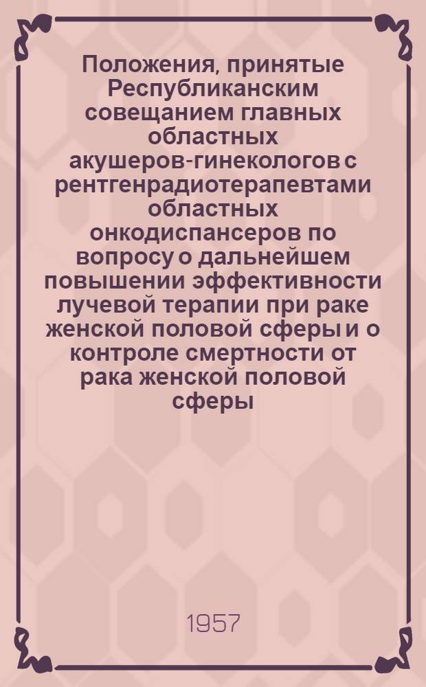 Положения, принятые Республиканским совещанием главных областных акушеров-гинекологов с рентгенрадиотерапевтами областных онкодиспансеров по вопросу о дальнейшем повышении эффективности лучевой терапии при раке женской половой сферы и о контроле смертности от рака женской половой сферы : Утв. 10/VIII 1957 г