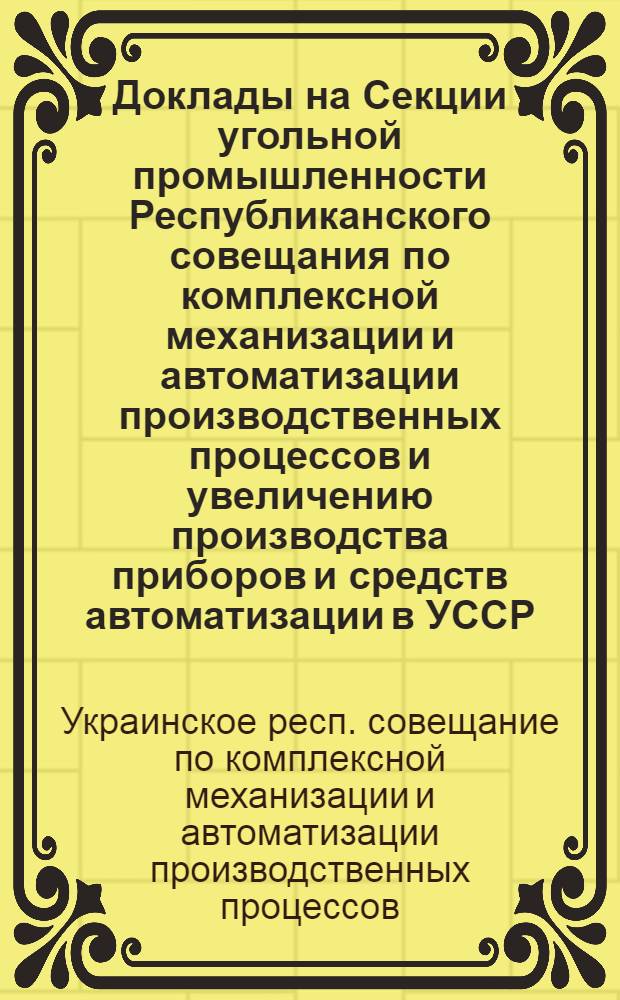 Доклады на Секции угольной промышленности Республиканского совещания по комплексной механизации и автоматизации производственных процессов и увеличению производства приборов и средств автоматизации в УССР