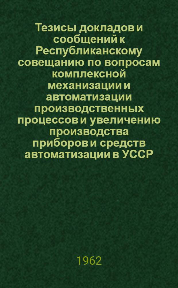 Тезисы докладов и сообщений к Республиканскому совещанию по вопросам комплексной механизации и автоматизации производственных процессов и увеличению производства приборов и средств автоматизации в УССР