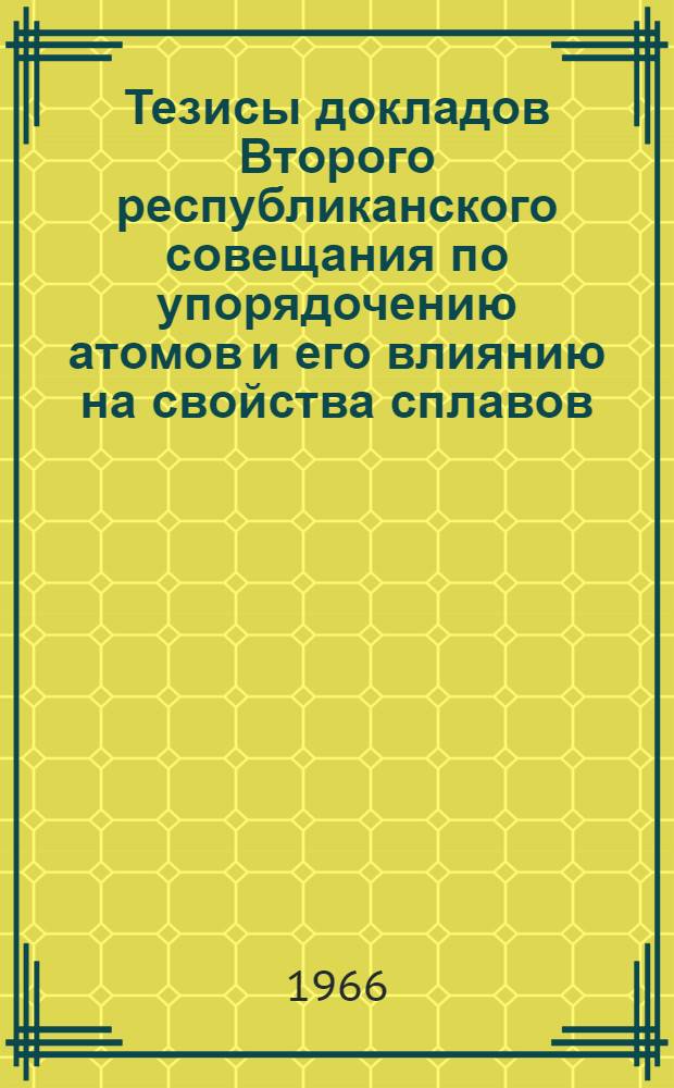 Тезисы докладов Второго республиканского совещания по упорядочению атомов и его влиянию на свойства сплавов. 31 мая - 7 июня 1966 г.