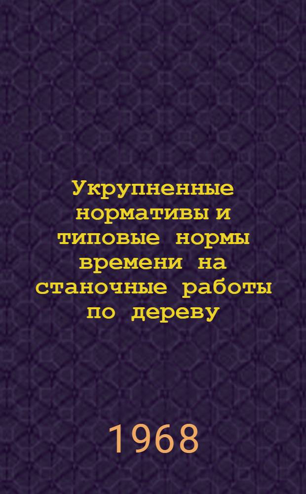 Укрупненные нормативы и типовые нормы времени на станочные работы по дереву : Утв. 20/IV 1968 г