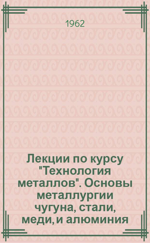 Лекции по курсу "Технология металлов". Основы металлургии чугуна, стали, меди, и алюминия : (Доп. к курсу лекций по технологии металлов, изд. ВЗЭИ, 1961)