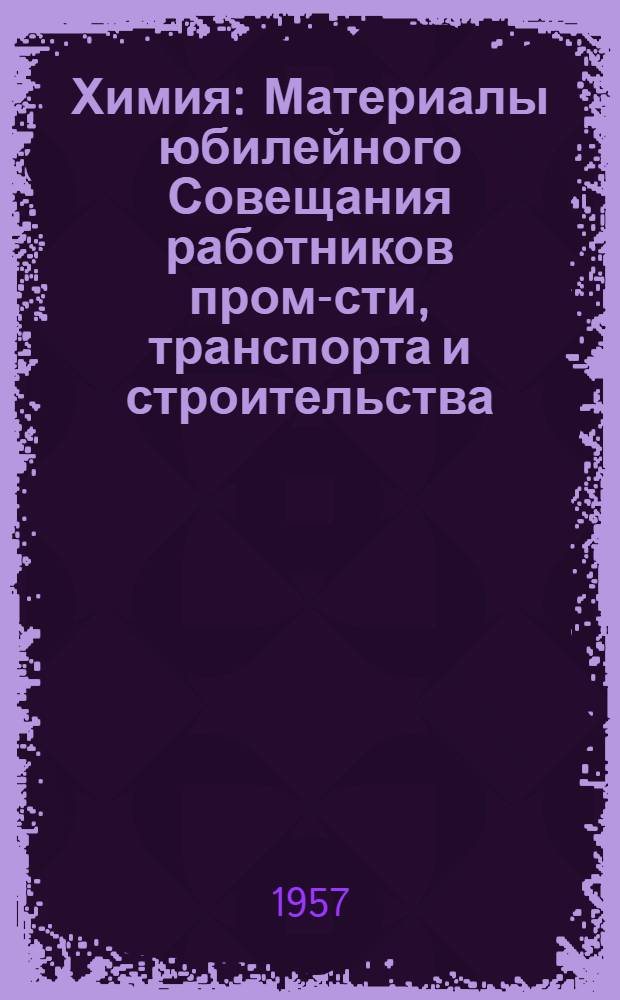 Химия : Материалы юбилейного Совещания работников пром-сти, транспорта и строительства, деятелей науки и техники г. Ленинграда. Июнь 1957 г. : Посвящается 250-летию Ленинграда