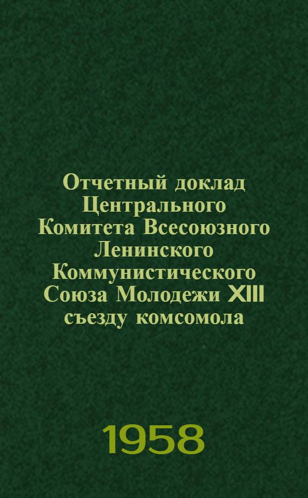 Отчетный доклад Центрального Комитета Всесоюзного Ленинского Коммунистического Союза Молодежи XIII съезду комсомола : Доклад секретаря ЦК ВЛКСМ тов. Шелепина А.Н. (15 апр. 1958 г.)