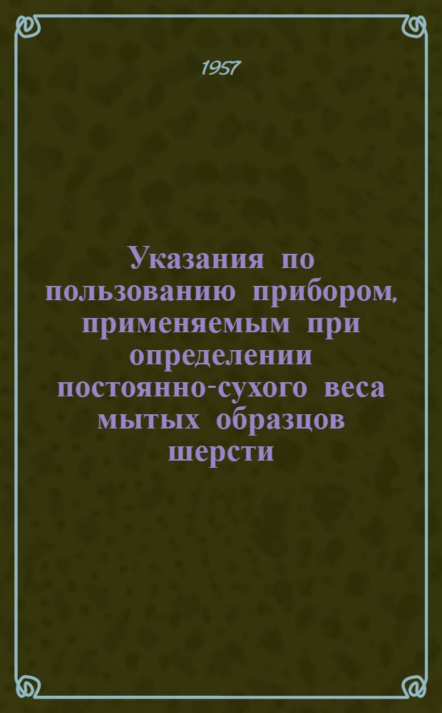 Указания по пользованию прибором, применяемым при определении постоянно-сухого веса мытых образцов шерсти (ГПОШ-2) : Утв. Главкоопживсырье Центросоюза 18/I 1957 г.