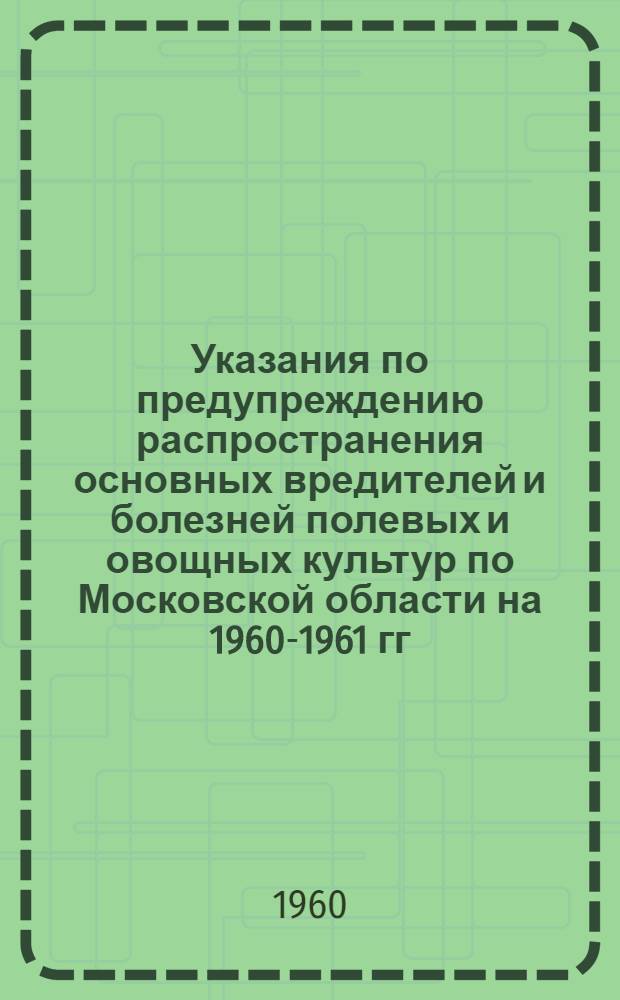 Указания по предупреждению распространения основных вредителей и болезней полевых и овощных культур по Московской области на 1960-1961 гг.
