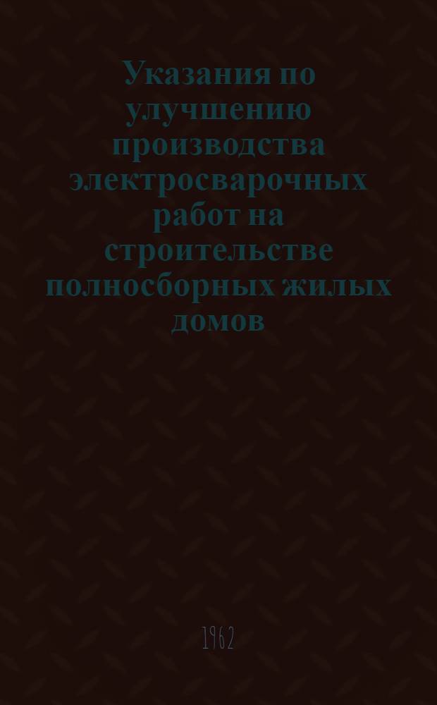 Указания по улучшению производства электросварочных работ на строительстве полносборных жилых домов : Утв. 12/II 1962 г.