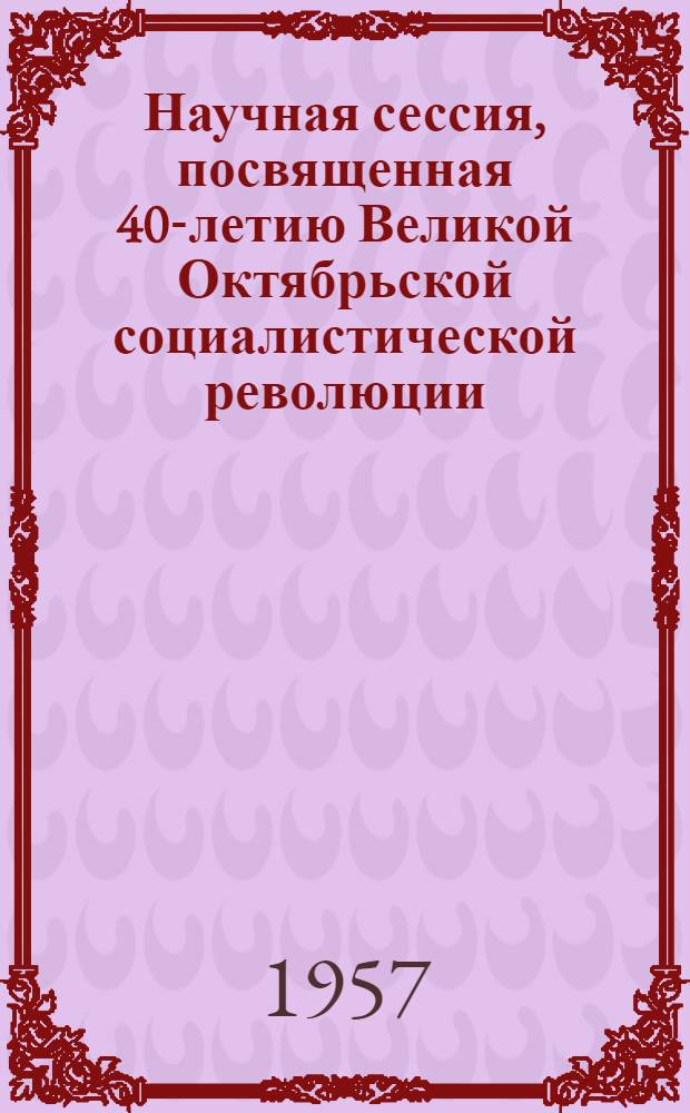 Научная сессия, посвященная 40-летию Великой Октябрьской социалистической революции : Тезисы докладов