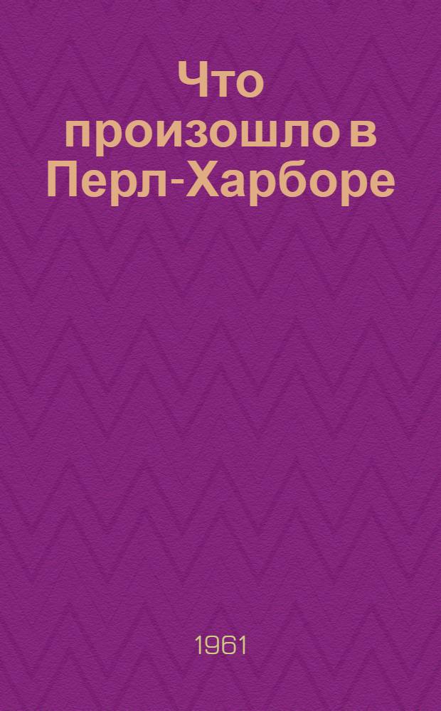 Что произошло в Перл-Харборе : Документы о нападении Японии на Перл-Харбор 7 дек. 1941 г. : Пер. с англ