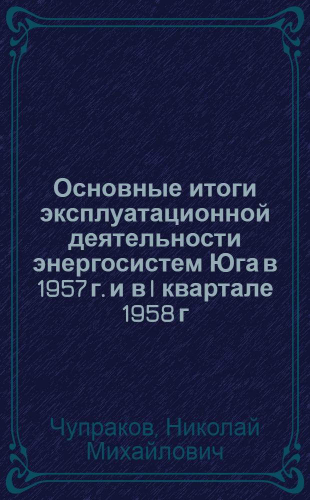 Основные итоги эксплуатационной деятельности энергосистем Юга в 1957 г. и в I квартале 1958 г. и пути улучшения эксплуатации в 1958 г. по повышению надежности работы, экономичности тепловых электростанций, по внедрению комплексной механизации и автоматизации производственных процессов и повышению производительности труда : (Доклад на Эксплуатационном совещании энергосистем Юга, провед. Эксплуатационным упр. МЭС 21-23 мая 1958 г.)
