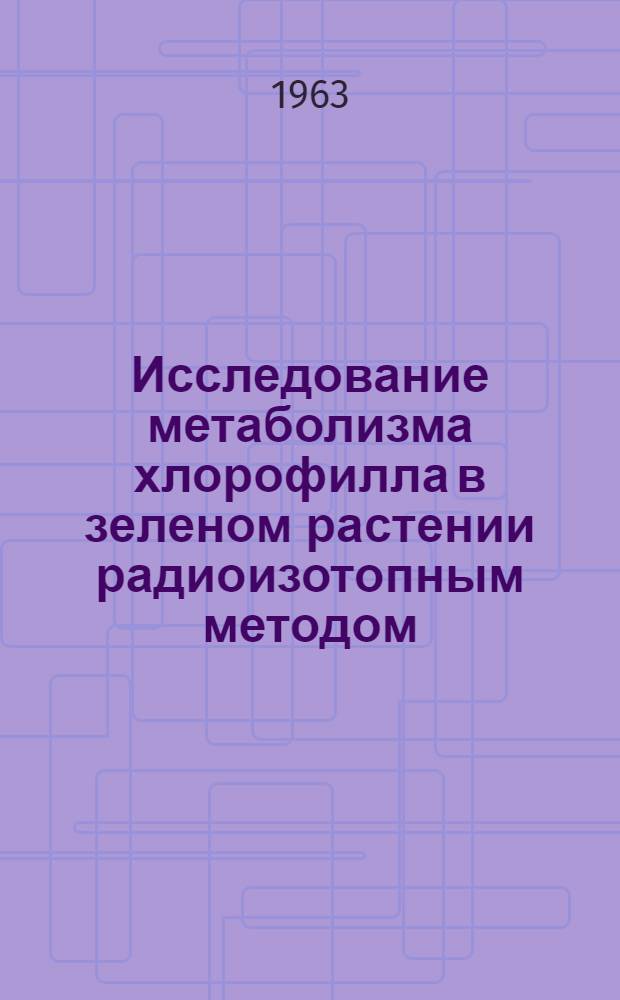 Исследование метаболизма хлорофилла в зеленом растении радиоизотопным методом : Автореферат дис. на соискание учен. степени доктора биол. наук