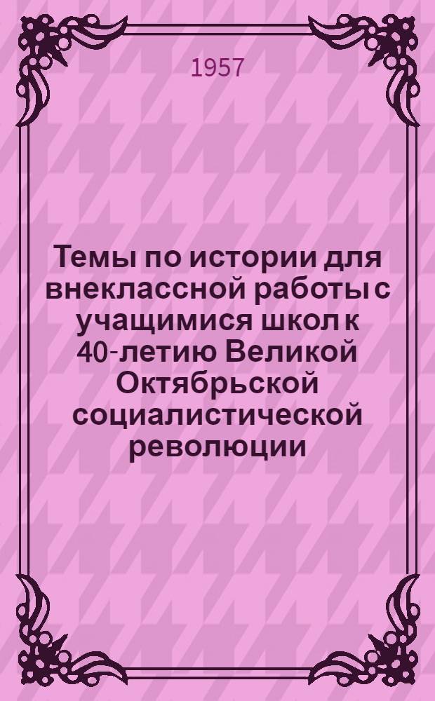 Темы по истории для внеклассной работы с учащимися школ к 40-летию Великой Октябрьской социалистической революции (1917-1957 гг.)