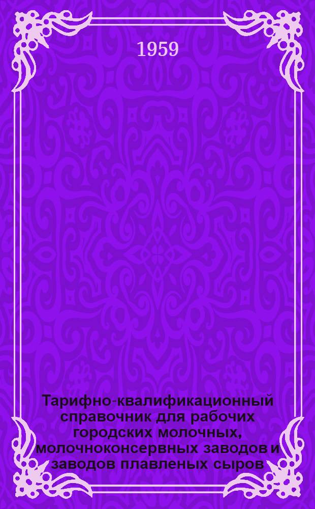 Тарифно-квалификационный справочник для рабочих городских молочных, молочноконсервных заводов и заводов плавленых сыров : Утв. Гос. ком. Совета Министров СССР по вопросам труда и заработной платы 2/II 1959 г