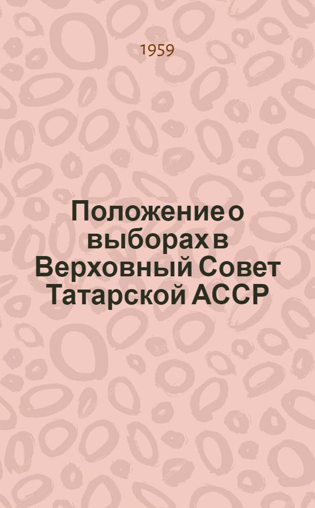 Положение о выборах в Верховный Совет Татарской АССР : (Утв. Указом Президиума Верховного Совета Тат. АССР от 18 дек. 1950 г., с изм. и доп. от 5 янв. 1959 г.)