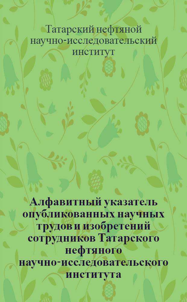 Алфавитный указатель опубликованных научных трудов и изобретений сотрудников Татарского нефтяного научно-исследовательского института. 1956-1965 гг. : Библиогр. справочник