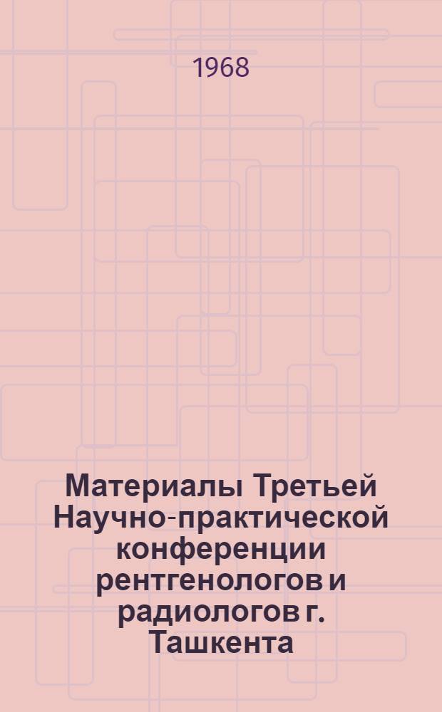 Материалы Третьей Научно-практической конференции рентгенологов и радиологов г. Ташкента. (Июль 1968 г.)