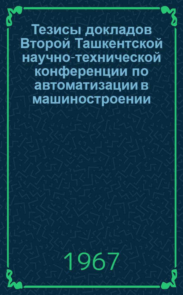 Тезисы докладов Второй Ташкентской научно-технической конференции по автоматизации в машиностроении. (26-27 апреля 1967 г.)