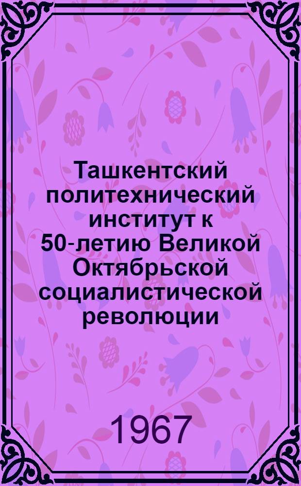 Ташкентский политехнический институт к 50-летию Великой Октябрьской социалистической революции : (Материалы для докладов на юбилейной науч. конференции)