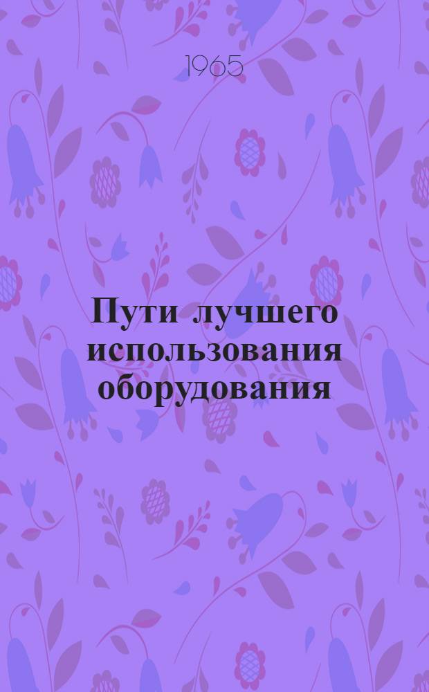 Пути лучшего использования оборудования : (Из опыта работы машиностроит. заводов Юж. Урала)