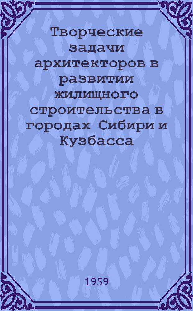 Творческие задачи архитекторов в развитии жилищного строительства в городах Сибири и Кузбасса : Материалы IV пленума правл. Союза архитекторов СССР (27-29 янв. 1958 г.)