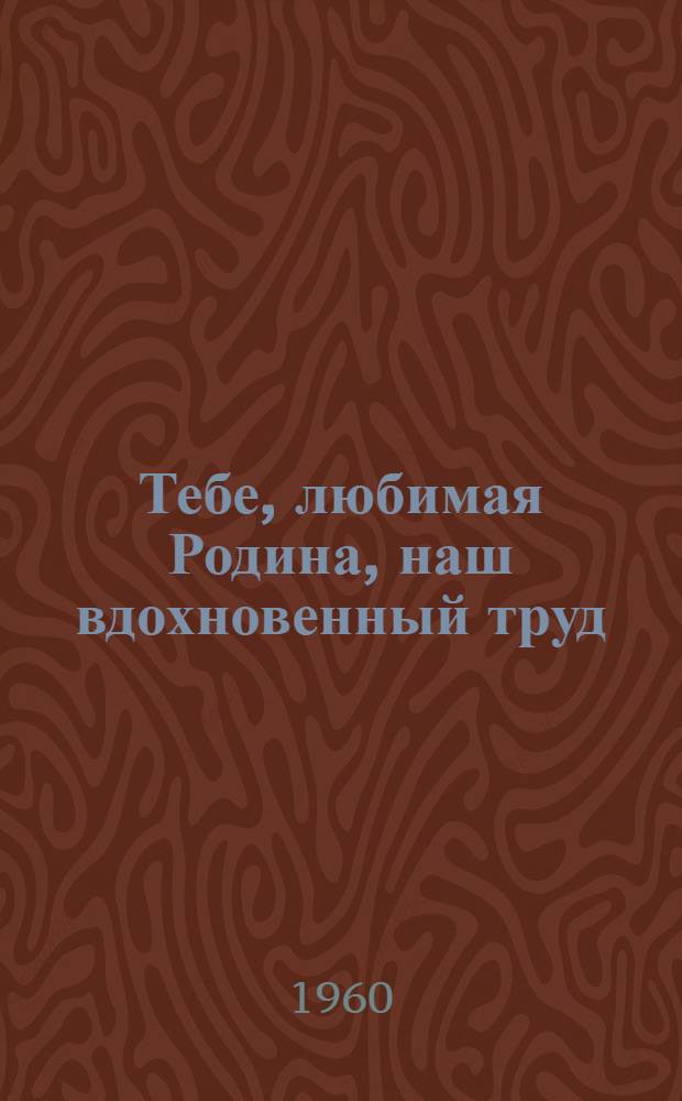 Тебе, любимая Родина, наш вдохновенный труд : Второй слет молодых передовиков предприятий пром-сти, транспорта и строек : Сборник