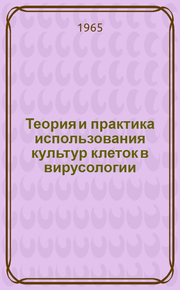 Теория и практика использования культур клеток в вирусологии : Материалы VI науч. конференции. 31 мая - 2 июня 1965 г