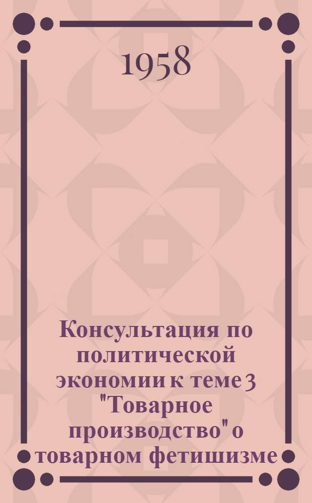 Консультация по политической экономии [к теме 3 "Товарное производство" о товарном фетишизме] : Для учащихся-заочников III и IV курсов на 1957/58 учеб. год